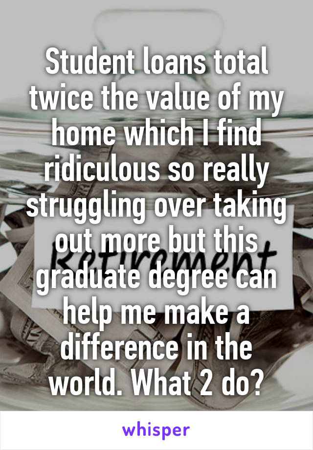 Student loans total twice the value of my home which I find ridiculous so really struggling over taking out more but this graduate degree can help me make a difference in the world. What 2 do?