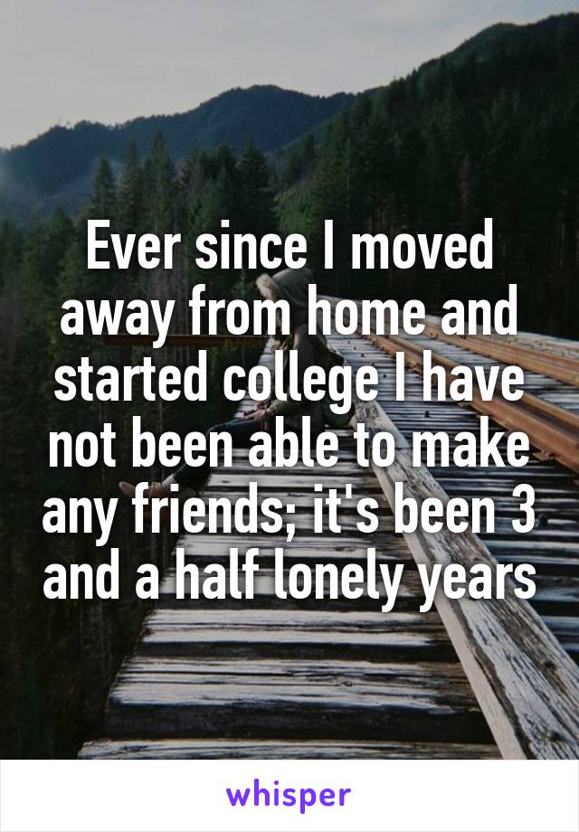 Ever since I moved away from home and started college I have not been able to make any friends; it's been 3 and a half lonely years
