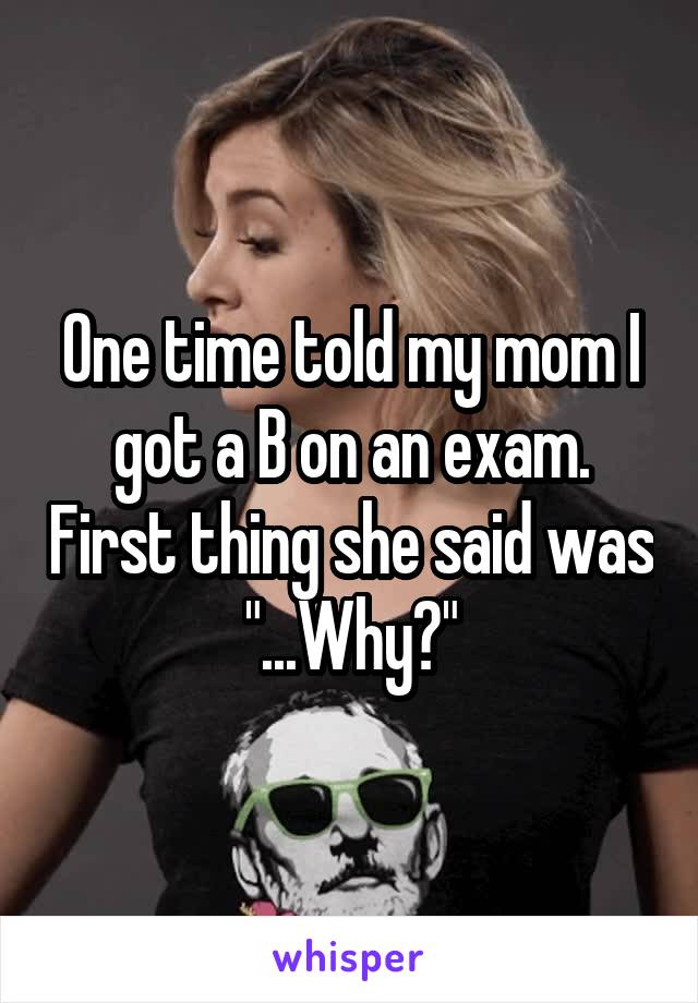 One time told my mom I got a B on an exam. First thing she said was "...Why?"