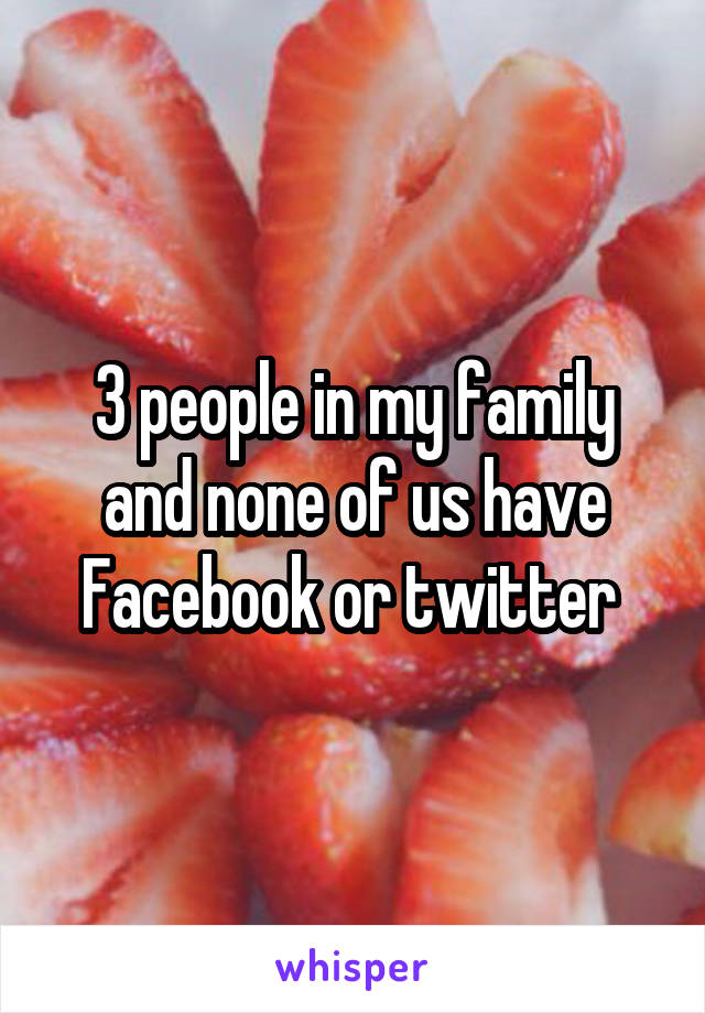 3 people in my family and none of us have Facebook or twitter 