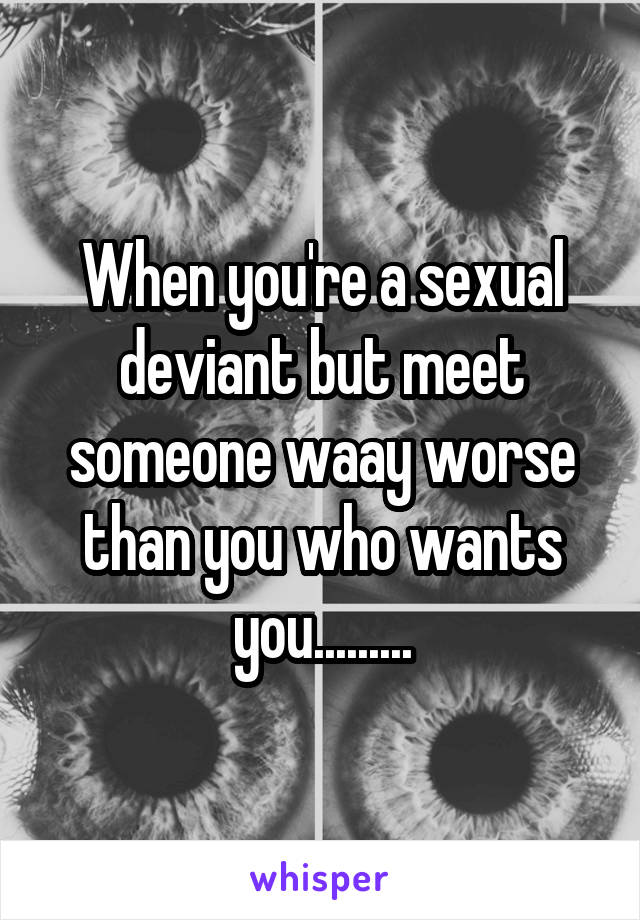 When you're a sexual deviant but meet someone waay worse than you who wants you.........