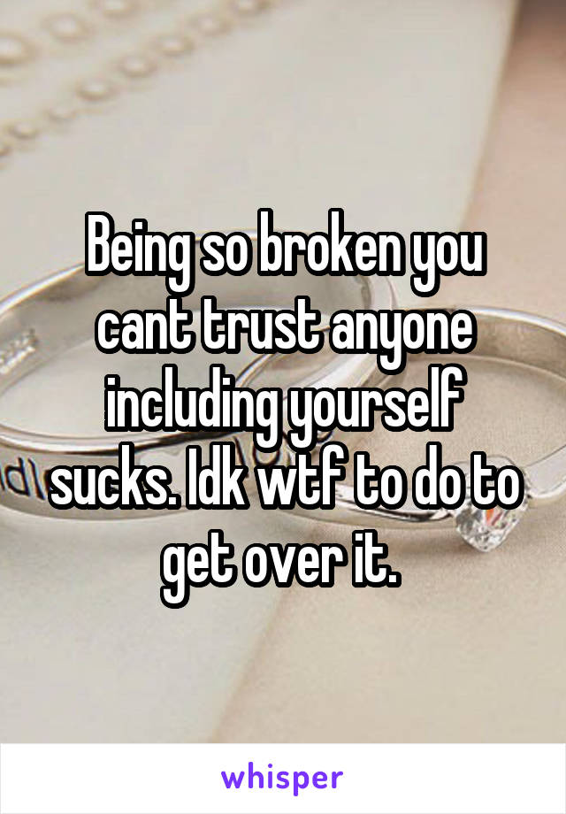 Being so broken you cant trust anyone including yourself sucks. Idk wtf to do to get over it. 