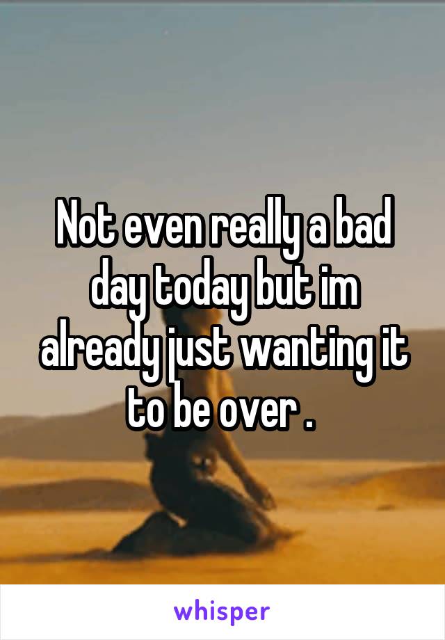 Not even really a bad day today but im already just wanting it to be over . 