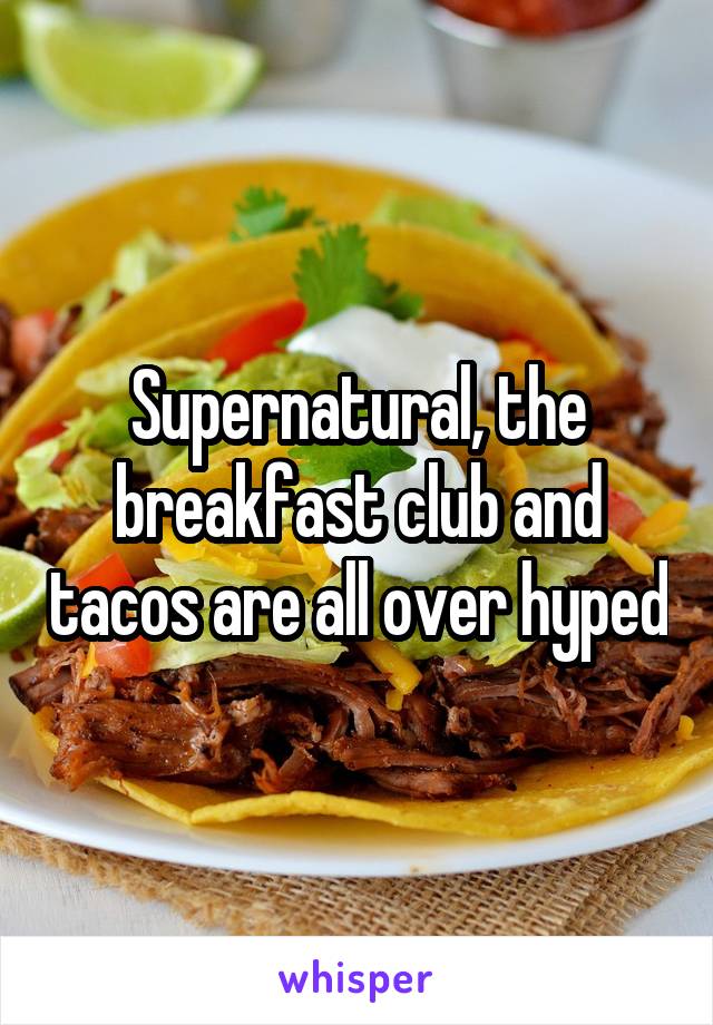 Supernatural, the breakfast club and tacos are all over hyped