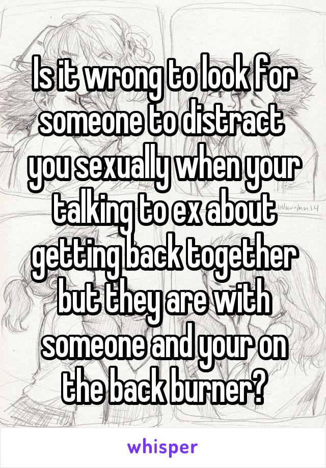 Is it wrong to look for someone to distract  you sexually when your talking to ex about getting back together but they are with someone and your on the back burner?
