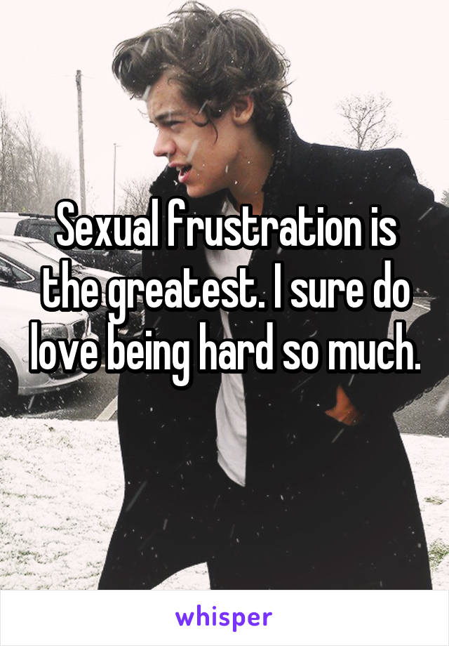 Sexual frustration is the greatest. I sure do love being hard so much. 