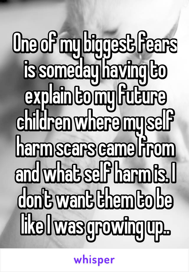 One of my biggest fears is someday having to explain to my future children where my self harm scars came from and what self harm is. I don't want them to be like I was growing up..