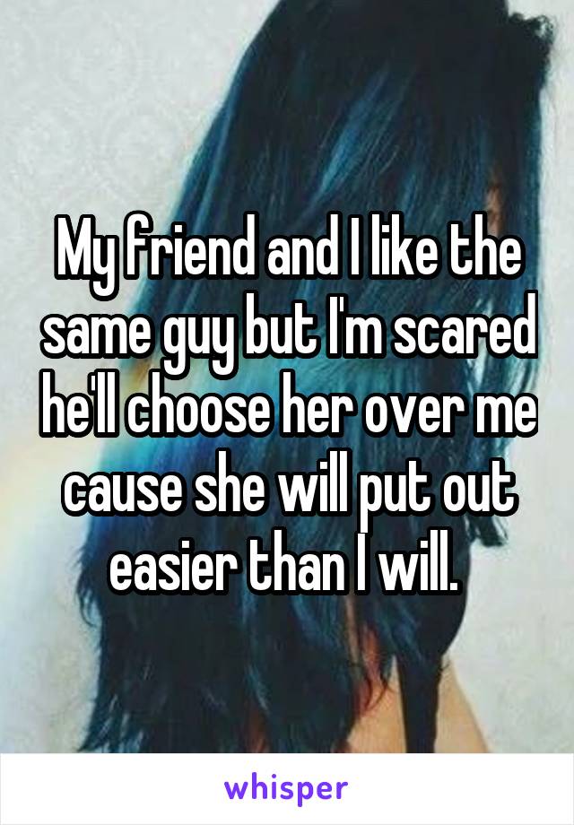 My friend and I like the same guy but I'm scared he'll choose her over me cause she will put out easier than I will. 
