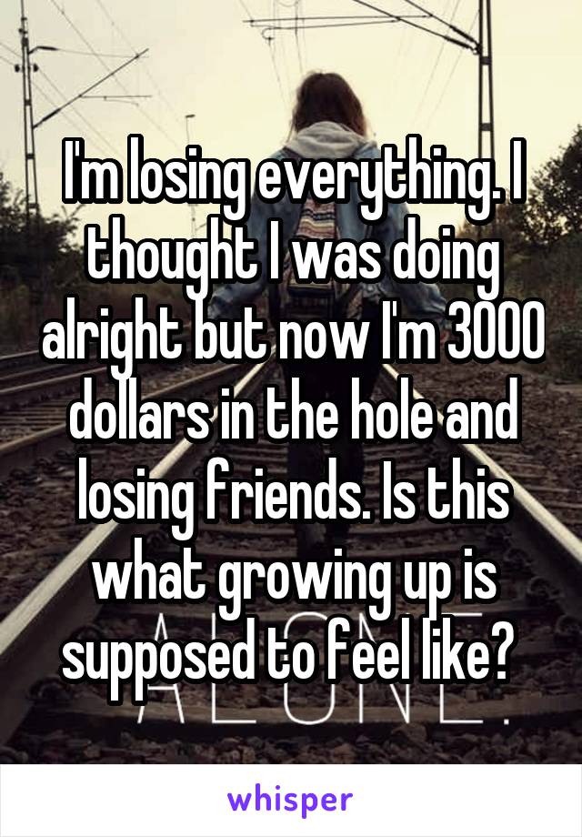 I'm losing everything. I thought I was doing alright but now I'm 3000 dollars in the hole and losing friends. Is this what growing up is supposed to feel like? 