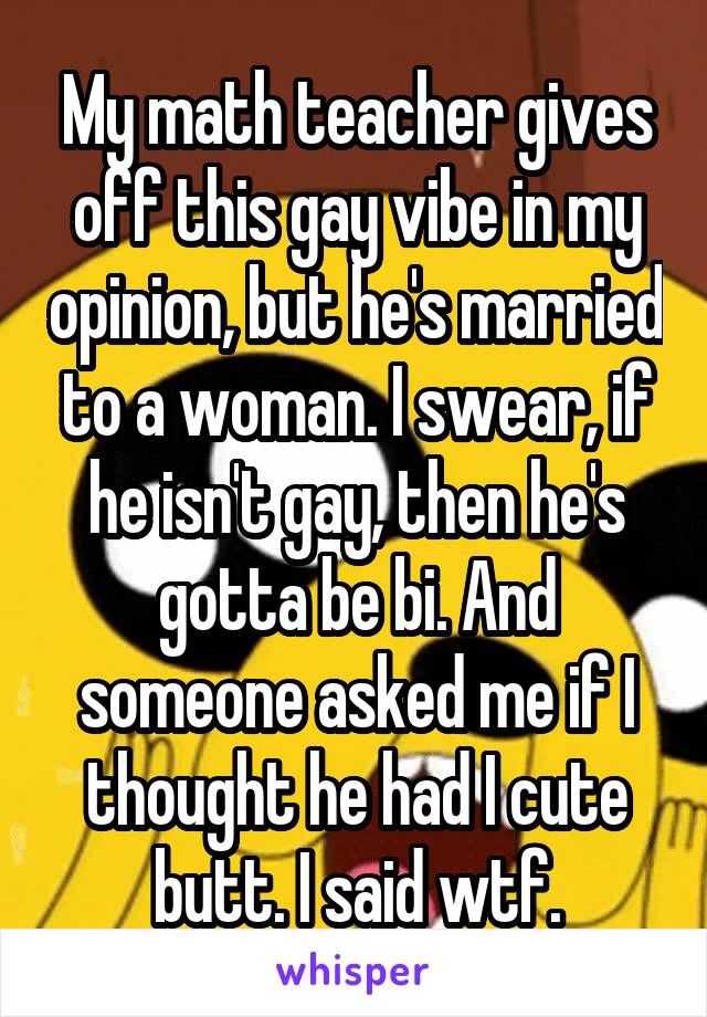 My math teacher gives off this gay vibe in my opinion, but he's married to a woman. I swear, if he isn't gay, then he's gotta be bi. And someone asked me if I thought he had I cute butt. I said wtf.