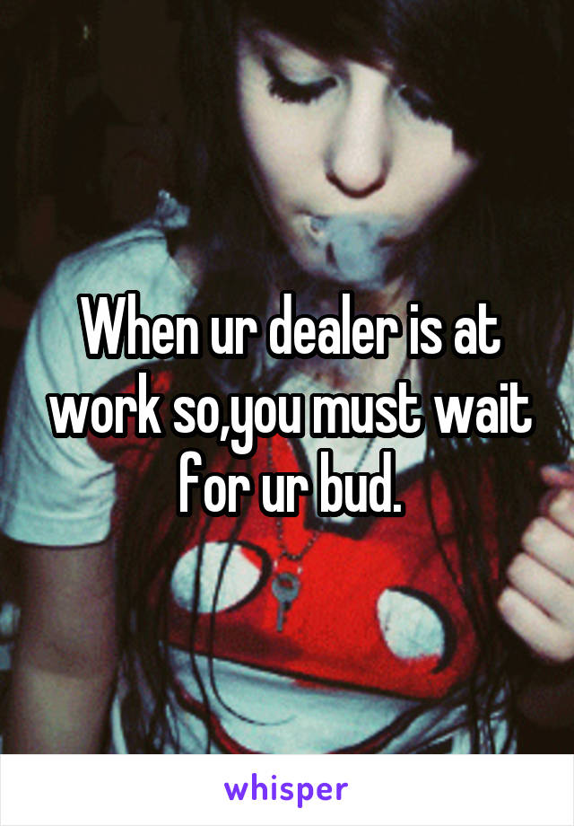 When ur dealer is at work so,you must wait for ur bud.