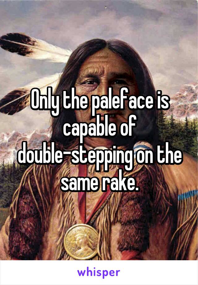Only the paleface is capable of double-stepping on the same rake.