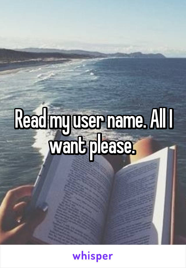 Read my user name. All I want please. 