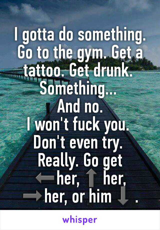 I gotta do something. Go to the gym. Get a tattoo. Get drunk. 
Something... 
And no.
I won't fuck you. 
Don't even try. 
Really. Go get
⬅her,⬆her, ➡her, or him⬇.