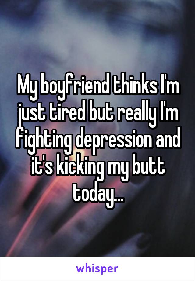 My boyfriend thinks I'm just tired but really I'm fighting depression and it's kicking my butt today...