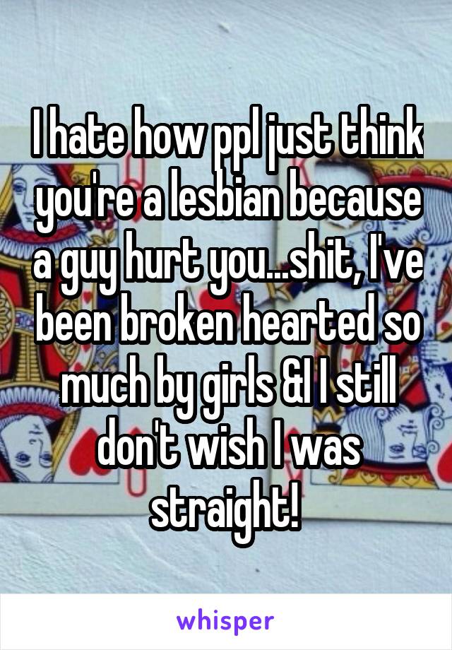 I hate how ppl just think you're a lesbian because a guy hurt you...shit, I've been broken hearted so much by girls &I I still don't wish I was straight! 