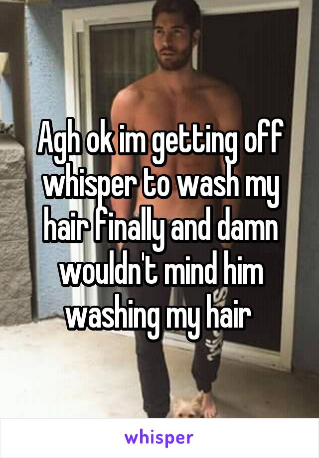 Agh ok im getting off whisper to wash my hair finally and damn wouldn't mind him washing my hair 