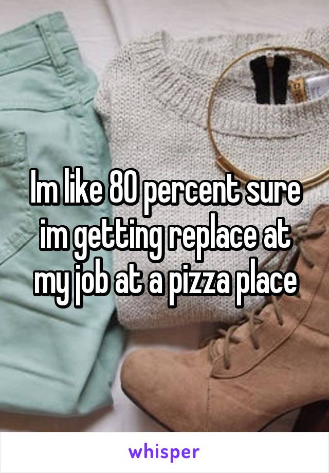 Im like 80 percent sure im getting replace at my job at a pizza place