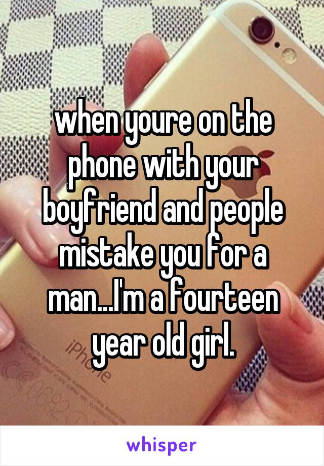 when youre on the phone with your boyfriend and people mistake you for a man...I'm a fourteen year old girl.
