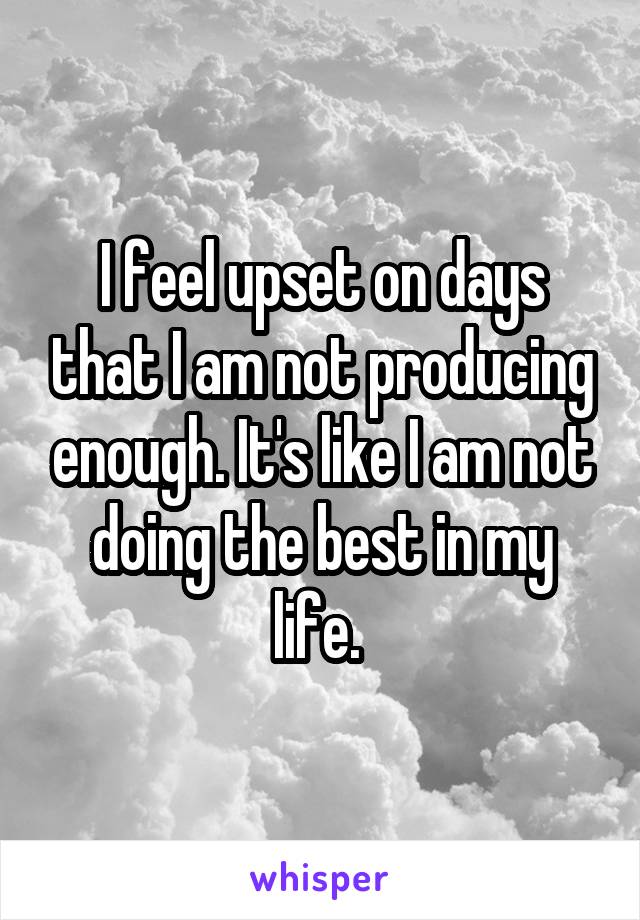 I feel upset on days that I am not producing enough. It's like I am not doing the best in my life. 