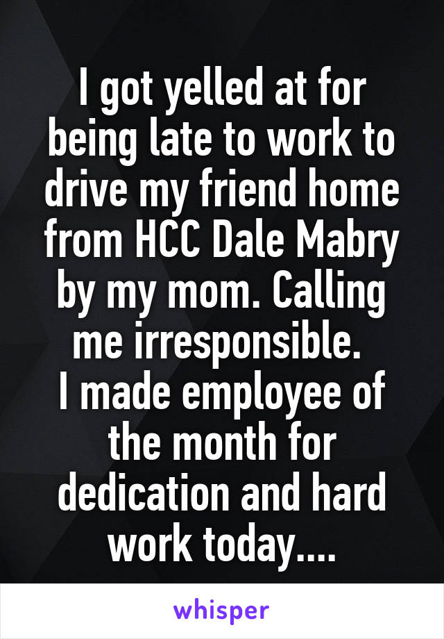 I got yelled at for being late to work to drive my friend home from HCC Dale Mabry by my mom. Calling me irresponsible. 
I made employee of the month for dedication and hard work today....