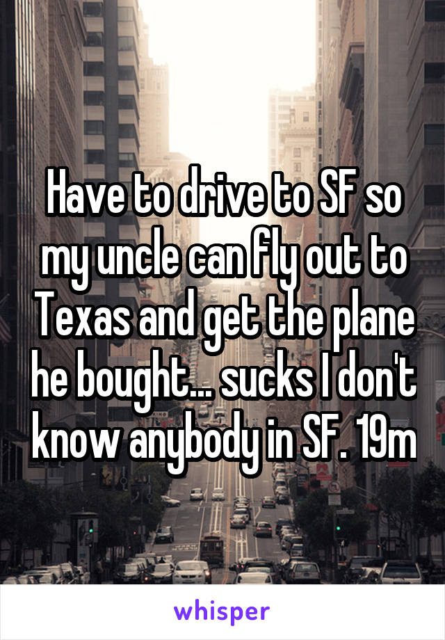 Have to drive to SF so my uncle can fly out to Texas and get the plane he bought... sucks I don't know anybody in SF. 19m