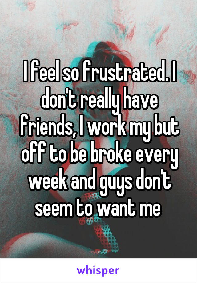 I feel so frustrated. I don't really have friends, I work my but off to be broke every week and guys don't seem to want me 