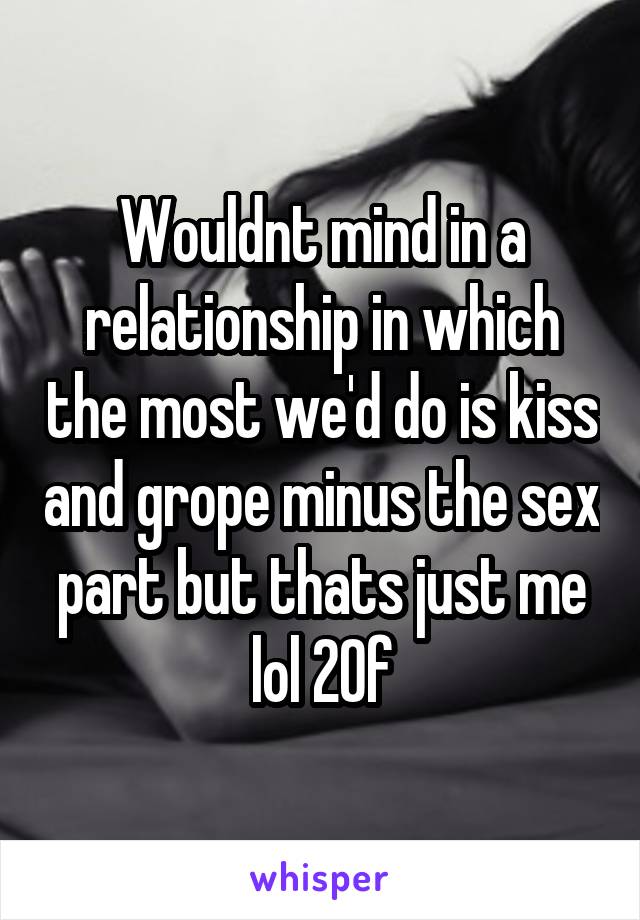 Wouldnt mind in a relationship in which the most we'd do is kiss and grope minus the sex part but thats just me lol 20f