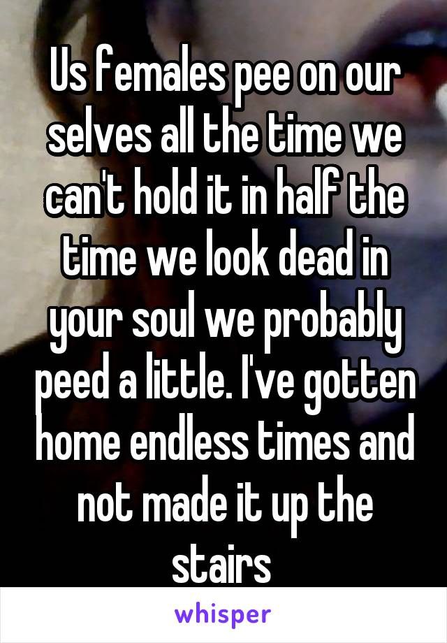 Us females pee on our selves all the time we can't hold it in half the time we look dead in your soul we probably peed a little. I've gotten home endless times and not made it up the stairs 