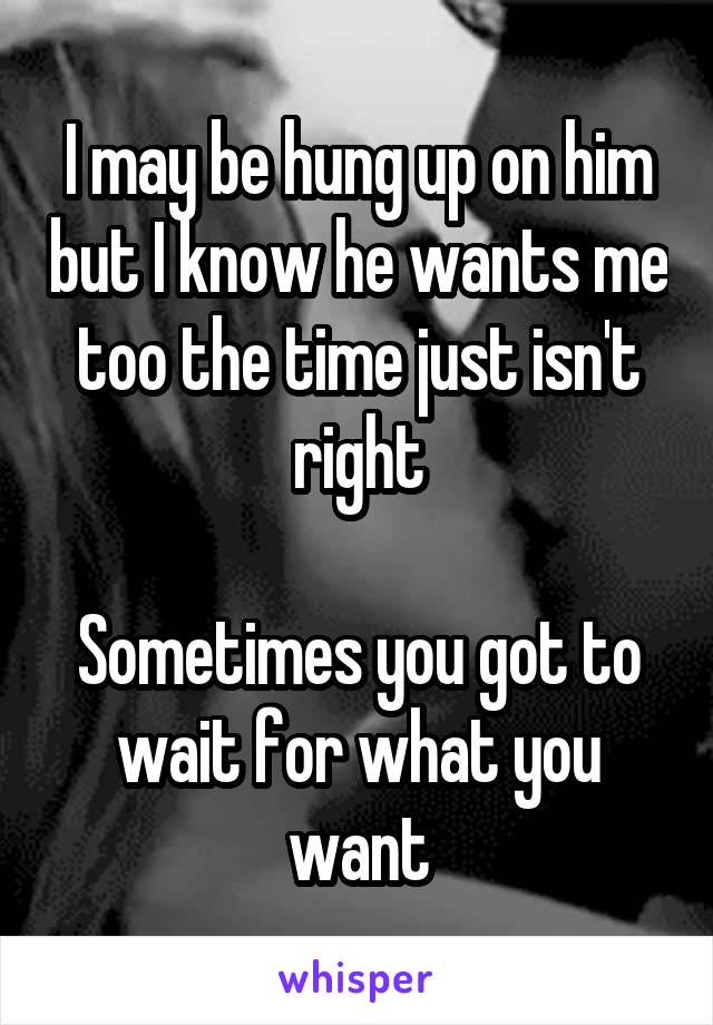 I may be hung up on him but I know he wants me too the time just isn't right

Sometimes you got to wait for what you want