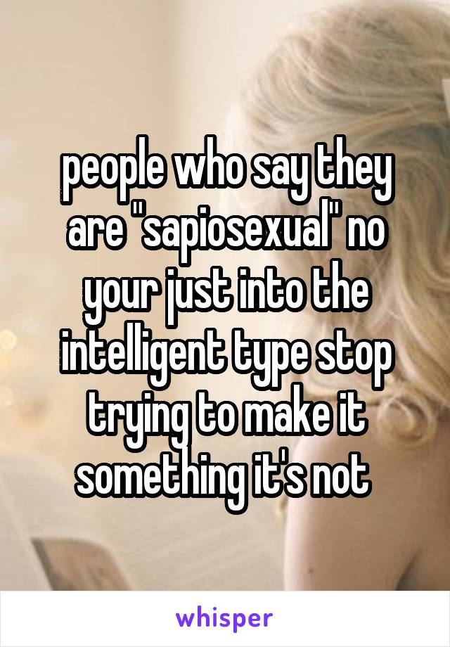 people who say they are "sapiosexual" no your just into the intelligent type stop trying to make it something it's not 