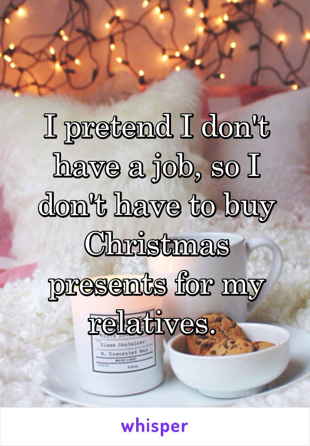 I pretend I don't have a job, so I don't have to buy Christmas presents for my relatives. 