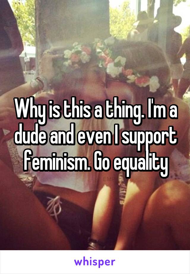 Why is this a thing. I'm a dude and even I support feminism. Go equality