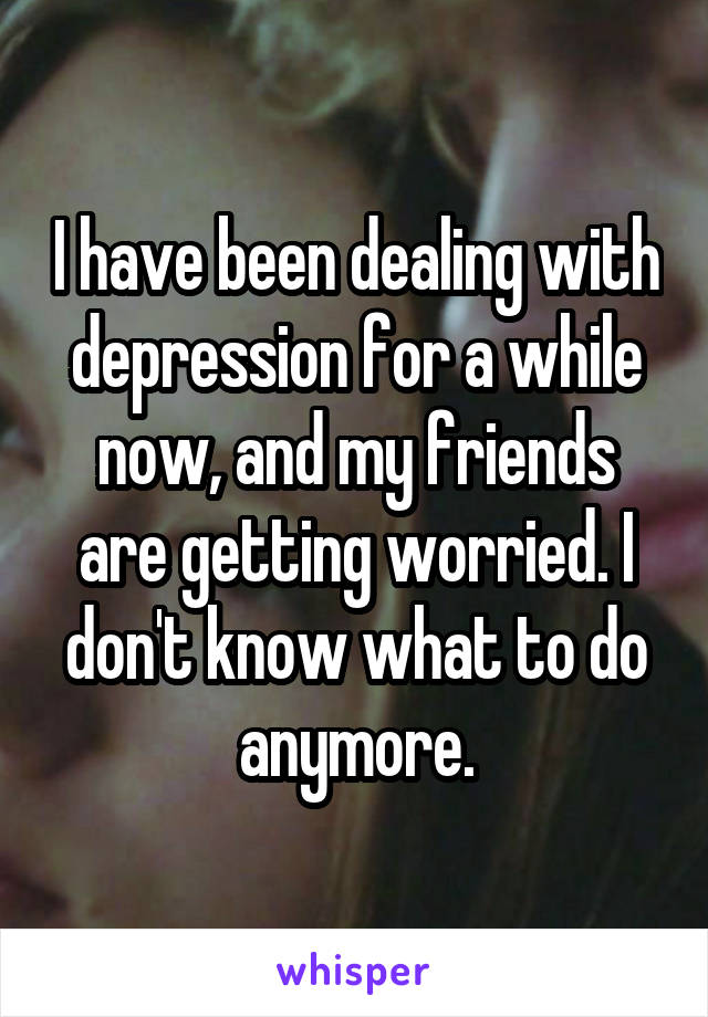 I have been dealing with depression for a while now, and my friends are getting worried. I don't know what to do anymore.