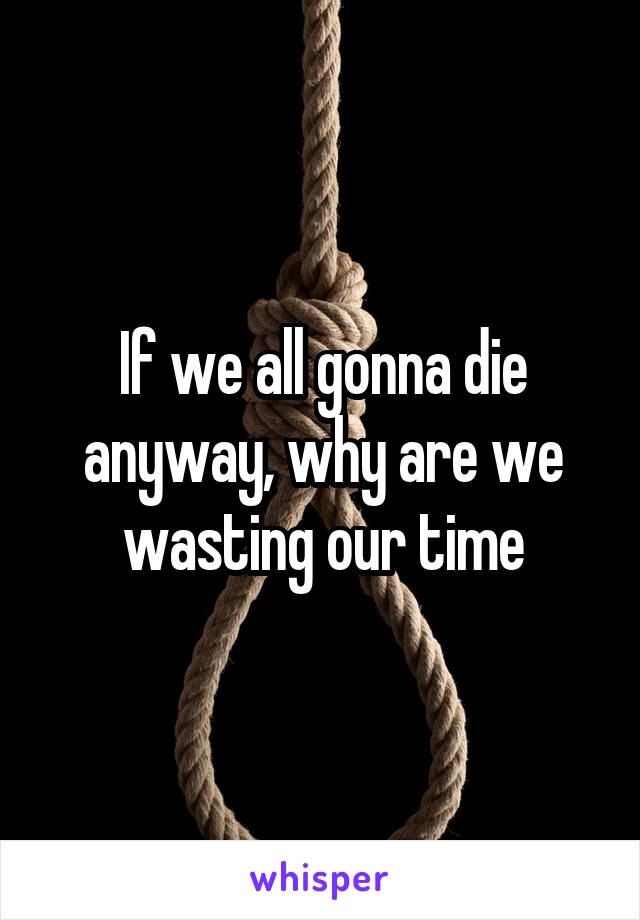 If we all gonna die anyway, why are we wasting our time