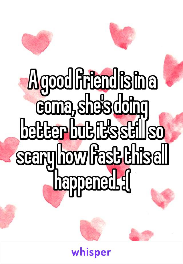 A good friend is in a coma, she's doing better but it's still so scary how fast this all happened. :(