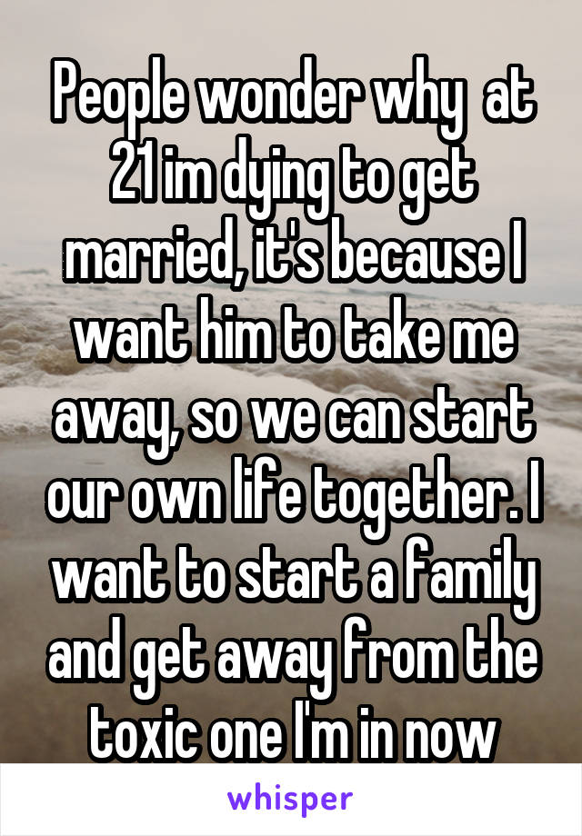 People wonder why  at 21 im dying to get married, it's because I want him to take me away, so we can start our own life together. I want to start a family and get away from the toxic one I'm in now