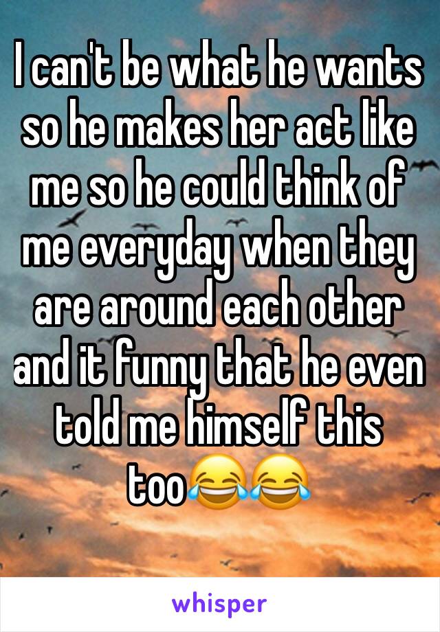 I can't be what he wants so he makes her act like me so he could think of me everyday when they are around each other and it funny that he even told me himself this too😂😂