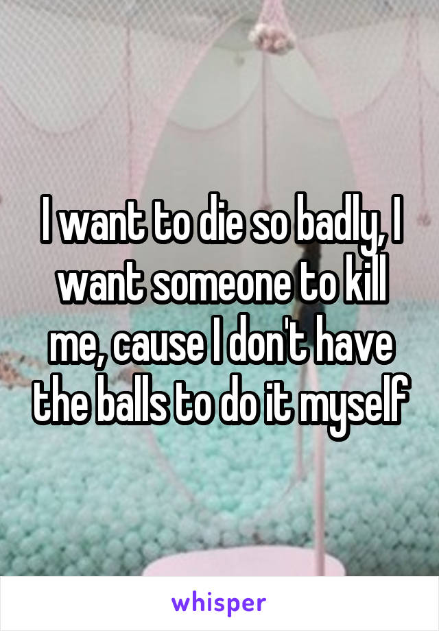 I want to die so badly, I want someone to kill me, cause I don't have the balls to do it myself