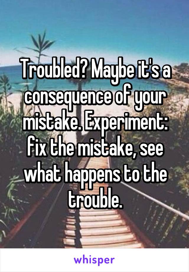 Troubled? Maybe it's a consequence of your mistake. Experiment: fix the mistake, see what happens to the trouble.