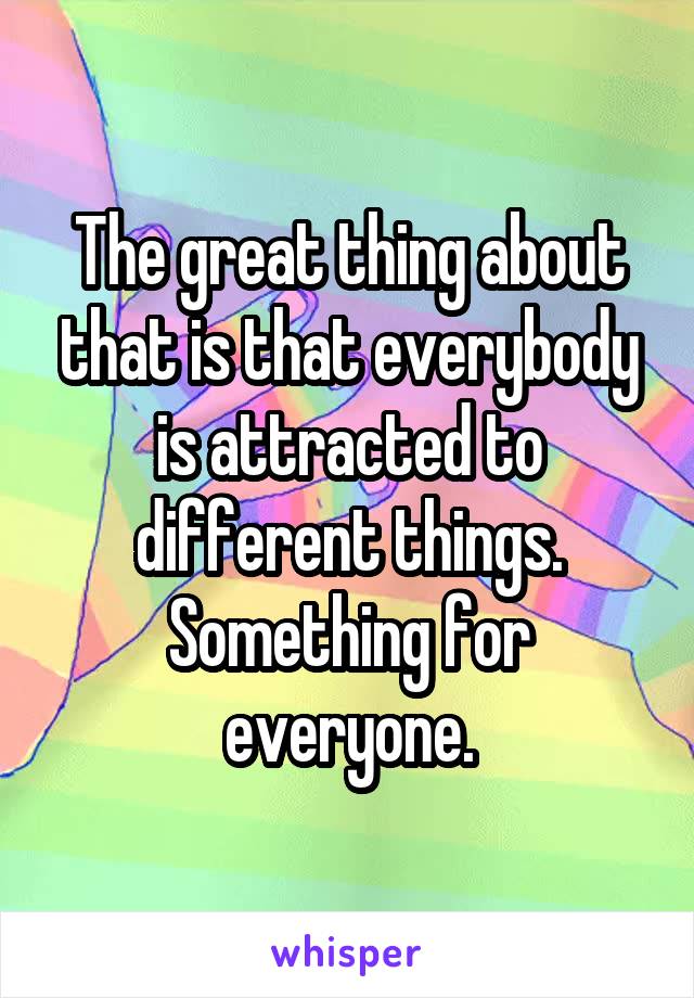 The great thing about that is that everybody is attracted to different things.
Something for everyone.