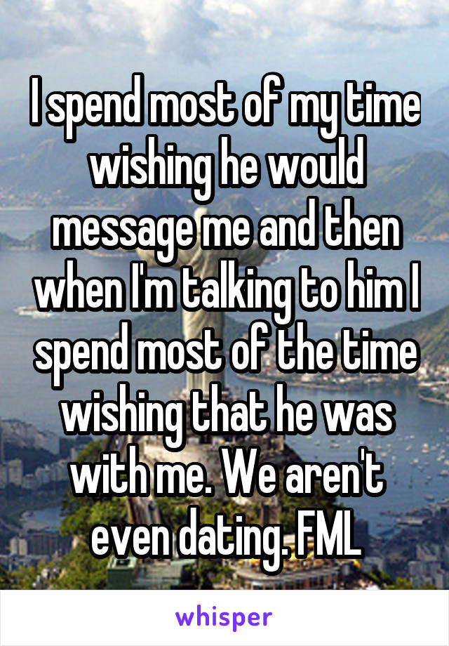 I spend most of my time wishing he would message me and then when I'm talking to him I spend most of the time wishing that he was with me. We aren't even dating. FML