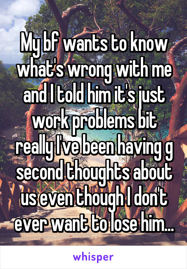 My bf wants to know what's wrong with me and I told him it's just work problems bit really I've been having g second thoughts about us even though I don't ever want to lose him...