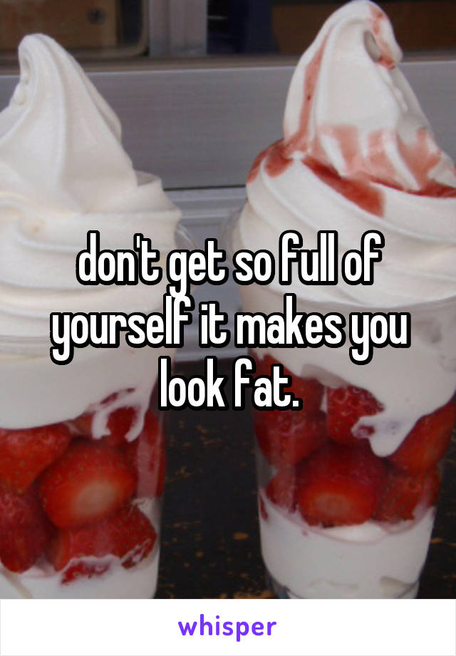 don't get so full of yourself it makes you look fat.