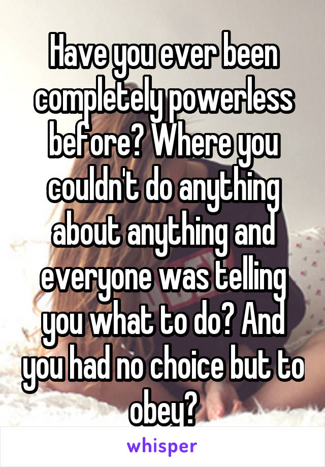 Have you ever been completely powerless before? Where you couldn't do anything about anything and everyone was telling you what to do? And you had no choice but to obey?