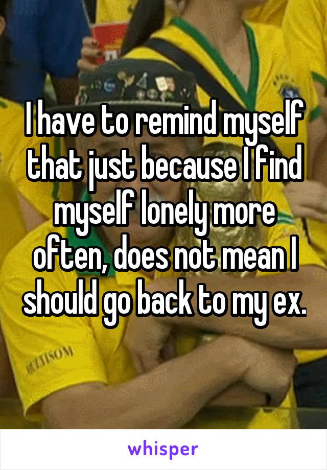 I have to remind myself that just because I find myself lonely more often, does not mean I should go back to my ex. 