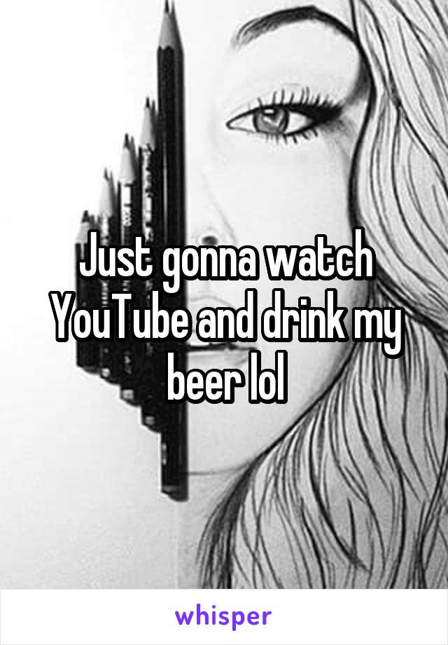 Just gonna watch YouTube and drink my beer lol