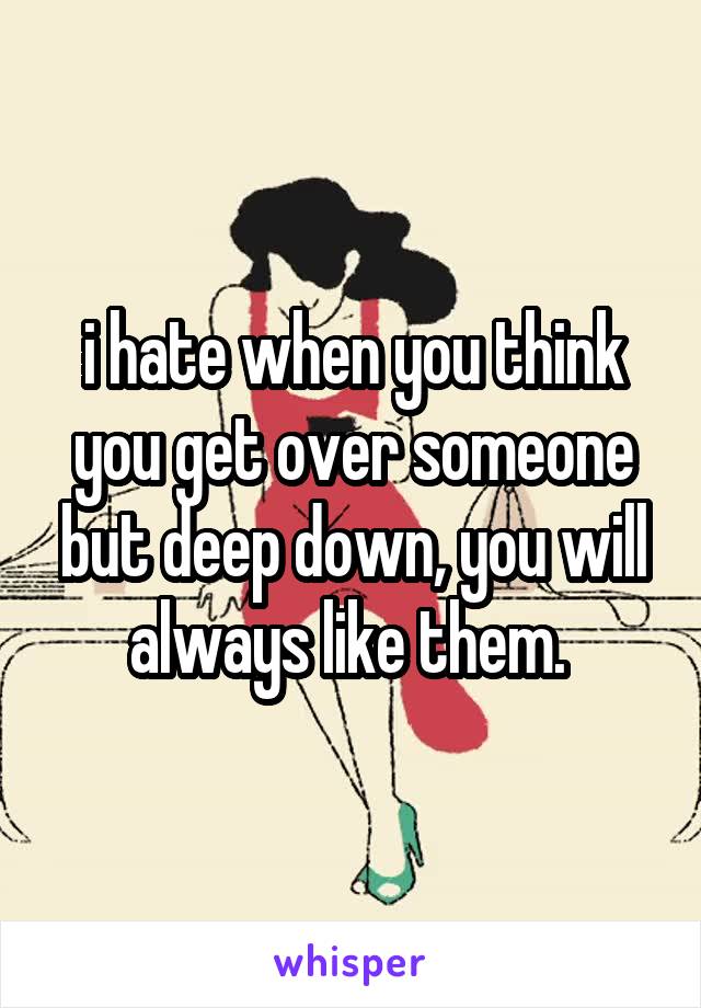 i hate when you think you get over someone but deep down, you will always like them. 