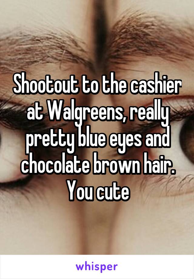Shootout to the cashier at Walgreens, really pretty blue eyes and chocolate brown hair. You cute