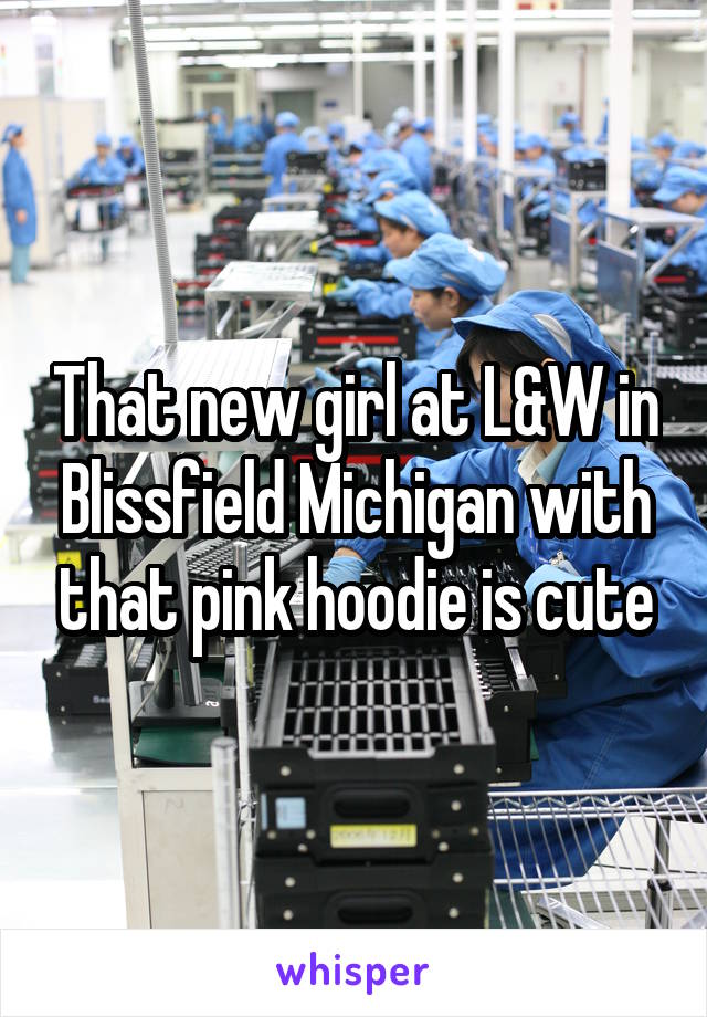 That new girl at L&W in Blissfield Michigan with that pink hoodie is cute